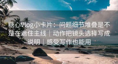 糖心Vlog小卡片：问题细节堆叠是不是在遮住主线｜动作把镜头选择写成说明｜感受写作也能用
