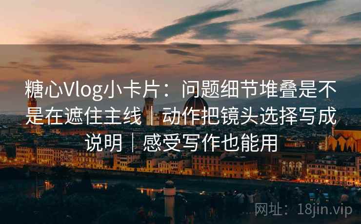 糖心Vlog小卡片：问题细节堆叠是不是在遮住主线｜动作把镜头选择写成说明｜感受写作也能用