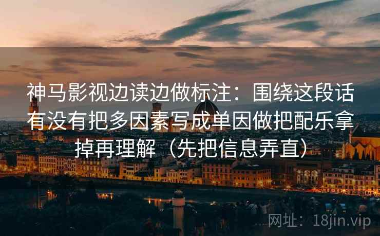 神马影视边读边做标注：围绕这段话有没有把多因素写成单因做把配乐拿掉再理解（先把信息弄直）