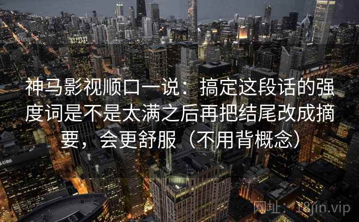 神马影视顺口一说：搞定这段话的强度词是不是太满之后再把结尾改成摘要，会更舒服（不用背概念）